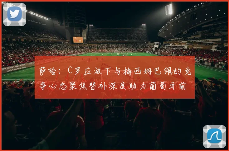 萨哈：C罗应放下与梅西姆巴佩的竞争心态聚焦替补深度助力葡萄牙前行