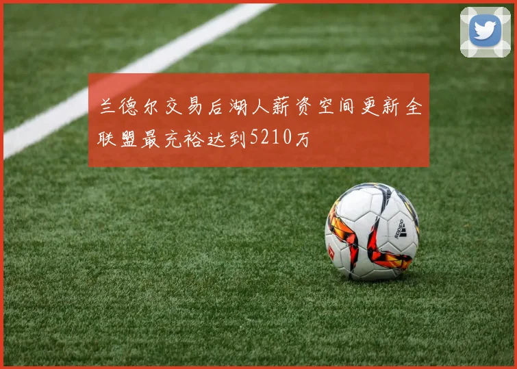 兰德尔交易后湖人薪资空间更新全联盟最充裕达到5210万