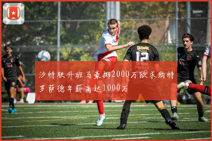 沙特联升班马豪掷2000万欧求购特罗萨德年薪高达1000万