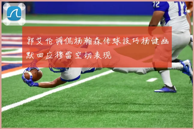 郭艾伦调侃杨瀚森传球技巧杨健幽默回应穆雷空切表现
