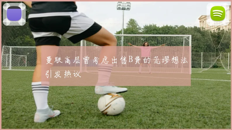 曼联高层曾考虑出售B费的荒谬想法引发热议
