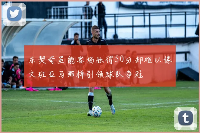 东契奇虽能客场独得50分却难以像文班亚马那样引领球队争冠