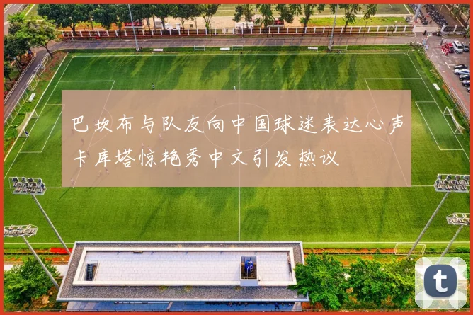 巴坎布与队友向中国球迷表达心声卡库塔惊艳秀中文引发热议