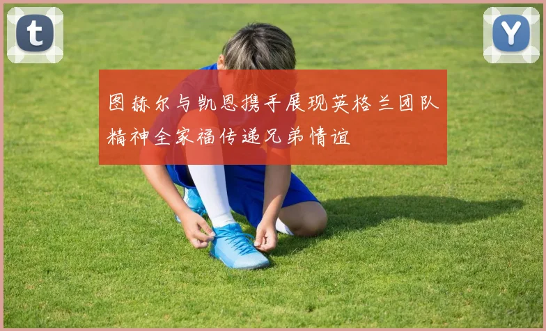 图赫尔与凯恩携手展现英格兰团队精神全家福传递兄弟情谊