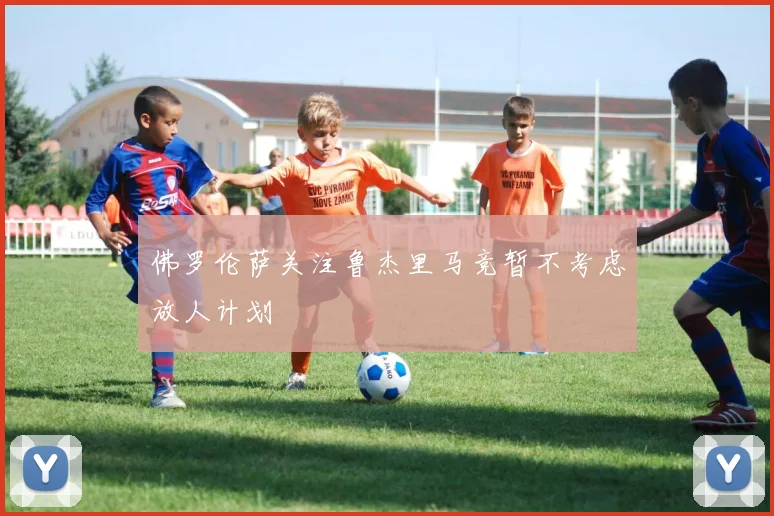 佛罗伦萨关注鲁杰里马竞暂不考虑放人计划