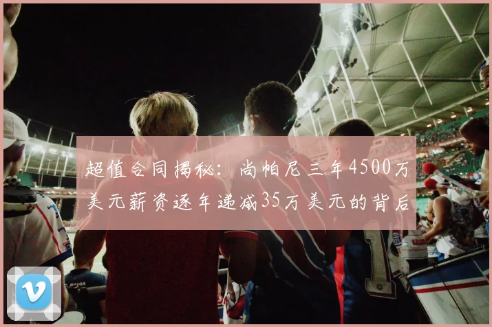 超值合同揭秘：尚帕尼三年4500万美元薪资逐年递减35万美元的背后故事