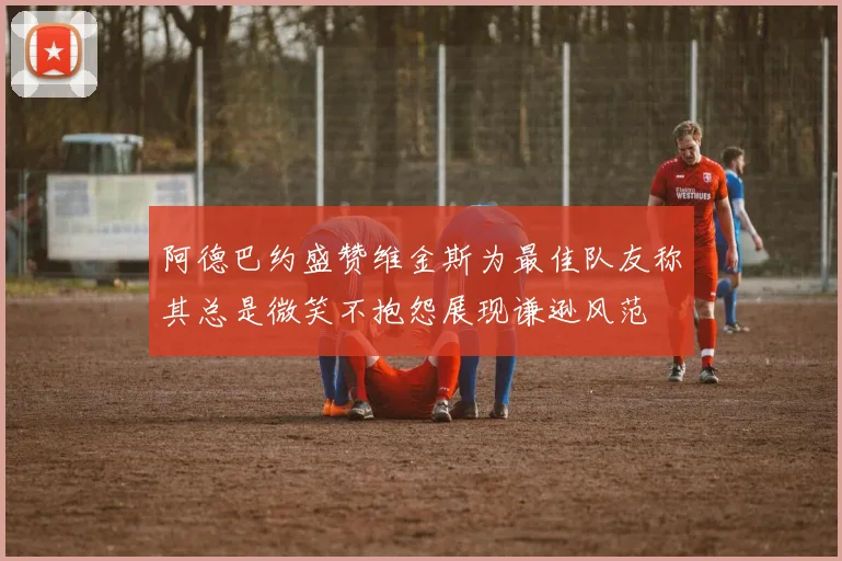 阿德巴约盛赞维金斯为最佳队友称其总是微笑不抱怨展现谦逊风范