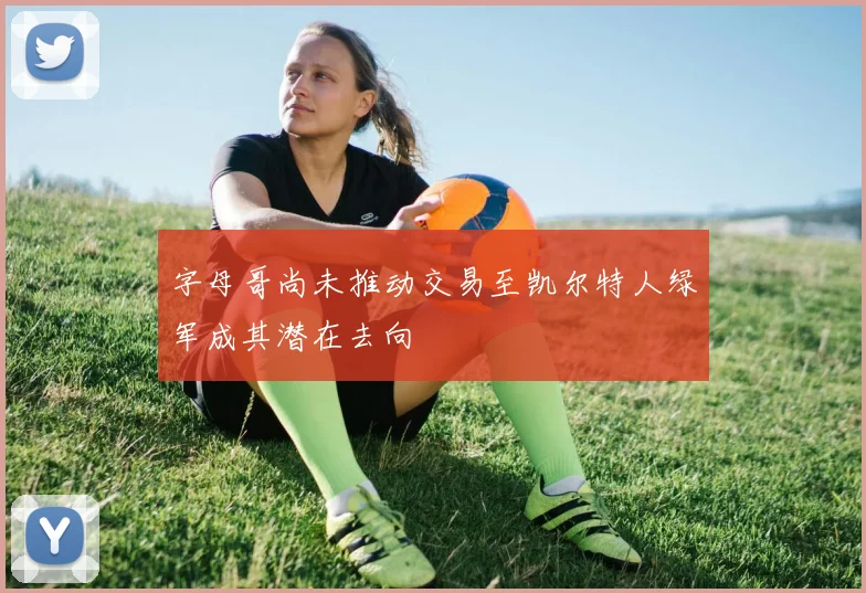 字母哥尚未推动交易至凯尔特人绿军成其潜在去向